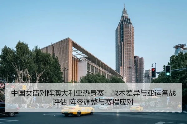 中国女篮对阵澳大利亚热身赛：战术差异与亚运备战评估 阵容调整与赛程应对