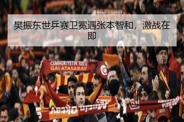 樊振东世乒赛卫冕遇张本智和，激战在即
